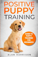 Positive Puppy Training: Guide To Puppy Training For Beginners (Step By Step Positive Approach For Dog Training, Puppy House Training, Puppy Training)