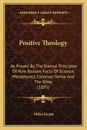 Positive Theology: As Proved by the Eternal Principles of Pure Reason, Facts of Science, Metaphysics, Common Sense and the Bible