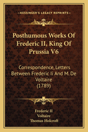 Posthumous Works Of Frederic II, King Of Prussia V6: Correspondence, Letters Between Frederic Ii And M. De Voltaire (1789)