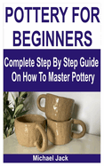 Pottery for Beginners: Complete Step By Step Guide On How To Master Pottery