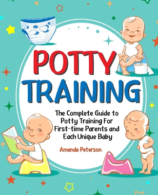 Potty Training: The Complete Guide to Potty Training For First-time Parents and Each Unique Baby - Peterson, Amanda