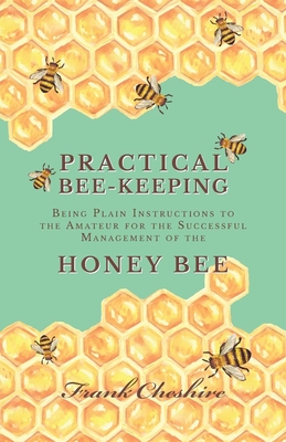 Practical Bee-Keeping - Being Plain Instructions to the Amateur for the Successful Management of the Honey Bee - Cheshire, Frank