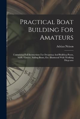 Practical Boat Building For Amateurs: Containing Full Instructions For Designing And Building Punts, Skiffs, Canoes, Sailing Boats, Etc: Illustrated With Working Diagrams - Neison, Adrian