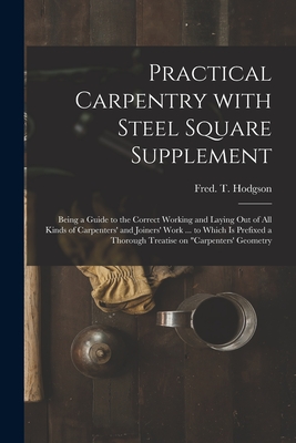 Practical Carpentry With Steel Square Supplement: Being a Guide to the Correct Working and Laying out of All Kinds of Carpenters' and Joiners' Work ... to Which is Prefixed a Thorough Treatise on "Carpenters' Geometry - Hodgson, Fred T (Frederick Thomas) (Creator)