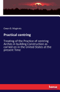 Practical centring: Treating of the Practice of centring Arches in building Construction as carried on in the United States at the present Time