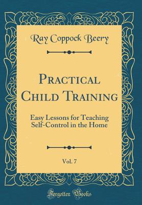 Practical Child Training, Vol. 7: Easy Lessons for Teaching Self-Control in the Home (Classic Reprint) - Beery, Ray Coppock