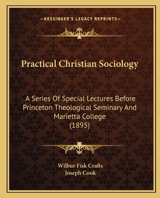 Practical Christian Sociology: A Series Of Special Lectures Before Princeton Theological Seminary And Marietta College (1895) - Crafts, Wilbur Fisk, and Cook, Joseph (Introduction by)