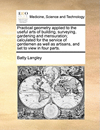 Practical Geometry Applied to the Useful Arts of Building, Surveying, Gardening and Mensuration; Calculated for the Service of Gentlemen as Well as Artisans, and Set to View in Four Parts.