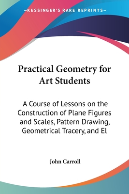 Practical Geometry for Art Students: A Course of Lessons on the Construction of Plane Figures and Scales, Pattern Drawing, Geometrical Tracery, and El - Carroll, John