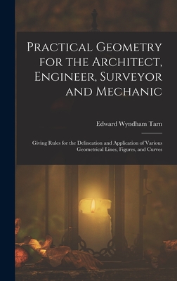 Practical Geometry for the Architect, Engineer, Surveyor and Mechanic: Giving Rules for the Delineation and Application of Various Geometrical Lines, Figures, and Curves - Tarn, Edward Wyndham