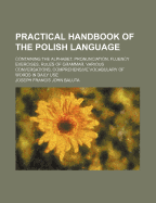 Practical Handbook of the Polish Language: Containing the Alphabet, Pronunciation, Fluency Exercises, Rules of Grammar, Various Conversations, Comprehensive Vocabulary of Words in Daily Use