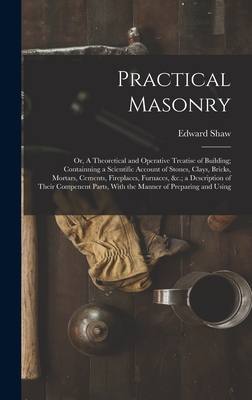 Practical Masonry: Or, A Theoretical and Operative Treatise of Building; Containning a Scientific Account of Stones, Clays, Bricks, Mortars, Cements, Fireplaces, Furnaces, &c.; a Description of Their Compenent Parts, With the Manner of Preparing and Using - Shaw, Edward
