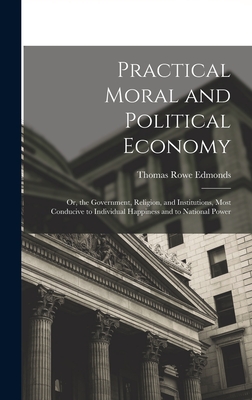 Practical Moral and Political Economy: Or, the Government, Religion, and Institutions, Most Conducive to Individual Happiness and to National Power - Edmonds, Thomas Rowe