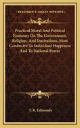 Practical Moral and Political Economy: Or, the Government, Religion, and Institutions, Most Conducive to Individual Happiness and to National Power