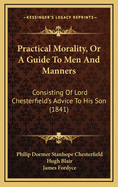 Practical Morality, Or A Guide To Men And Manners: Consisting Of Lord Chesterfield's Advice To His Son (1841)