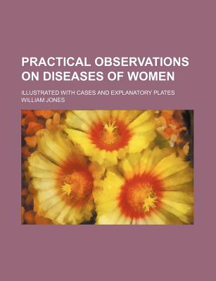 Practical Observations on Diseases of Women; Illustrated with Cases and Explanatory Plates - Jones, William, Sir, Jr.