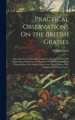Practical Observations On the British Grasses: Especially Such As Are Best Adapted to the Laying Down Or Improving of Meadows and Pastures: To Which Is Added, an Enumeration of the British Grasses. the Third Edition, With Additions. by William Curtis, - Curtis, William