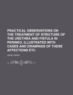 Practical Observations on the Treatment of Stricture of the Urethra and Fistula in Perineo, Illustrated with Cases and Drawings of These Affections Et