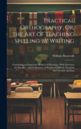 Practical Orthography, Or, the Art of Teaching Spelling by Writing: Containing an Improved Method of Dictating: With Exercises for Practice: And Collections of Words of Difficult, Irregular and Variable Spelling