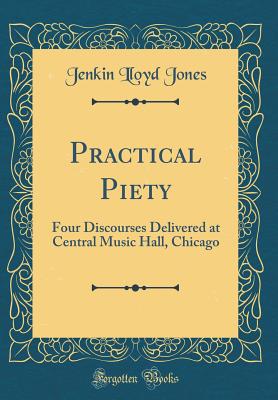 Practical Piety: Four Discourses Delivered at Central Music Hall, Chicago (Classic Reprint) - Jones, Jenkin Lloyd