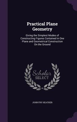 Practical Plane Geometry: Giving the Simplest Modes of Constructing Figures Contained in One Plane and Geometrical Construction On the Ground - Heather, John Fry