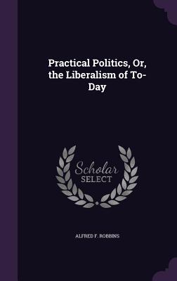 Practical Politics, Or, the Liberalism of To-Day - Robbins, Alfred Farthing