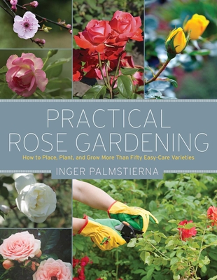 Practical Rose Gardening: How to Place, Plant, and Grow More Than Fifty Easy-Care Varieties - Palmstierna, Inger
