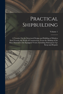 Practical Shipbuilding: A Treatise On the Structural Design and Building of Modern Steel Vessels; the Work of Construction, From the Making of the Raw Material to the Equipped Vessel, Including Subsequent Up-Keep and Repairs; Volume 1