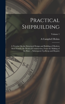 Practical Shipbuilding: A Treatise On the Structural Design and Building of Modern Steel Vessels; the Work of Construction, From the Making of the Raw ... Subsequent Up-Keep and Repairs; Volume 1 - Holms, A Campbell