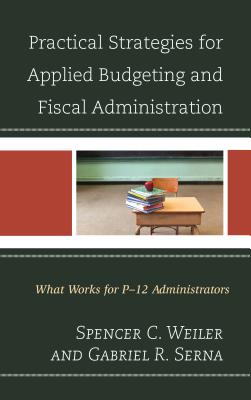 Practical Strategies for Applied Budgeting and Fiscal Administration: What Works for P-12 Administrators - Weiler, Spencer C., and Serna, Gabriel R.