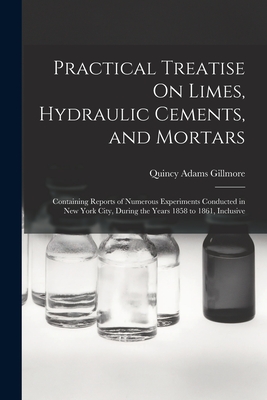 Practical Treatise On Limes, Hydraulic Cements, and Mortars: Containing Reports of Numerous Experiments Conducted in New York City, During the Years 1858 to 1861, Inclusive - Gillmore, Quincy Adams