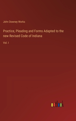 Practice, Pleading and Forms Adapted to the new Revised Code of Indiana: Vol. I - Works, John Downey