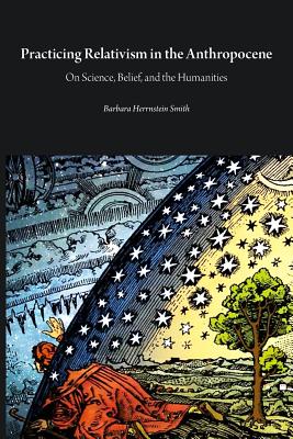 Practicing Relativism in the Anthropocene: On Science, Belief, and the Humanities - Smith, Barbara Herrnstein