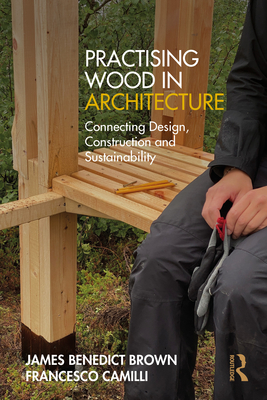 Practising Wood in Architecture: Connecting Design, Construction and Sustainability - Brown, James Benedict, and Camilli, Francesco