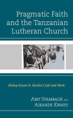 Pragmatic Faith and the Tanzanian Lutheran Church: Bishop Erasto N. Kweka's Life and Work - Stambach, Amy, and Kwayu, Aikande