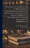 Pragmatica Sancion, En Fuerza De Ley, Prohibiendo Los Juegos De Embite, Suerte, Y Azar, Que Se Expresan, Y Declarando El Modo De Jugar Los Permitidos...