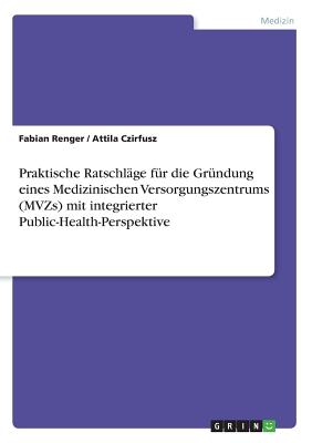 Praktische Ratschlage Fur Die Grundung Eines Medizinischen Versorgungszentrums (Mvzs) Mit Integrierter Public-Health-Perspektive - Renger, Fabian, and Czirfusz, Attila