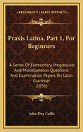 Praxis Latina, Part 1, for Beginners: A Series of Elementary, Progressive, and Miscellaneous Questions and Examination Papers on Latin Grammar (1856)