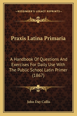 Praxis Latina Primaria: A Handbook of Questions and Exercises for Daily Use with the Public School Latin Primer (1867) - Collis, John Day