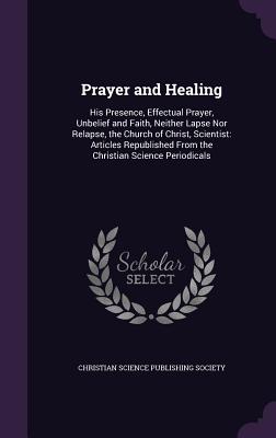Prayer and Healing: His Presence, Effectual Prayer, Unbelief and Faith, Neither Lapse Nor Relapse, the Church of Christ, Scientist: Articles Republished From the Christian Science Periodicals - Christian Science Publishing Society (Creator)