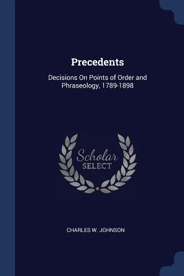 Precedents: Decisions On Points of Order and Phraseology, 1789-1898 - Johnson, Charles W, III