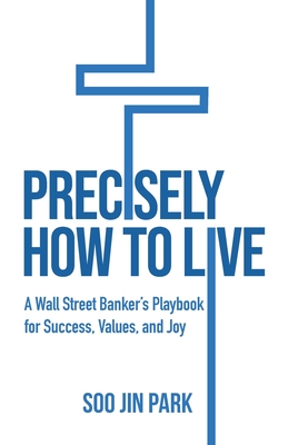 Precisely How to Live: A Wall Street Banker's Playbook for Success, Values, and Joy - Park, Soo Jin