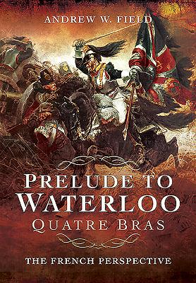 Prelude to Waterloo: Quatre Bras: The French Perspective - Field, Andrew W.