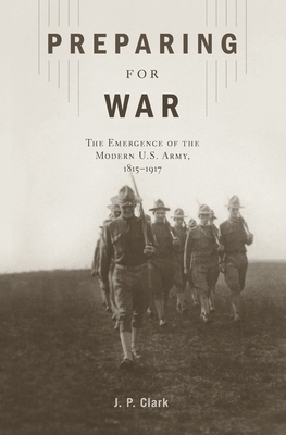 Preparing for War: The Emergence of the Modern U.S. Army, 1815-1917 - Clark, J. P.