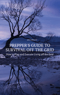 Prepper's Guide to Survival Off the Grid: How to Plan and Execute Living off the Grid