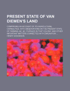 Present State of Van Diemen's Land: Comprising an Account of Its Agricultural Capabilities, With Observations on the Present State of Farming, &C. &C. Pursued in That Colony: and Other Important Matters Connected With Emigration