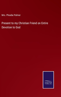 Present to my Christian Friend on Entire Devotion to God - Palmer, Phoebe, Mrs.