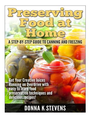 Preserving Food at Home: A Step-by-Step Guide to Canning and Freezing: Get Your Creative Juices Running on Overdrive with easy to learn food preservation techniques and delicious recipes! - Stevens, Donna K