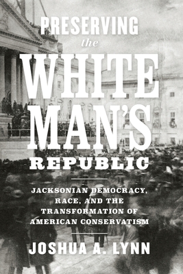 Preserving the White Man's Republic: Jacksonian Democracy, Race, and the Transformation of American Conservatism - Lynn, Joshua A