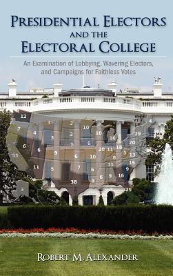 Presidential Electors and the Electoral College: An Examination of Lobbying, Wavering Electors, and Campaigns for Faithless Votes - Alexander, Robert M